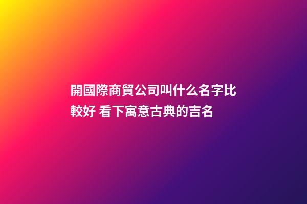 開國際商貿公司叫什么名字比較好 看下寓意古典的吉名-第1張-公司起名-玄機派